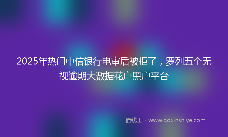 2025年热门中信银行电审后被拒了，罗列五个无视逾期大数据花户黑户平台