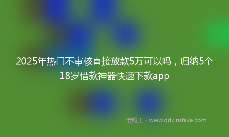 2025年热门不审核直接放款5万可以吗，归纳5个18岁借款神器快速下款app