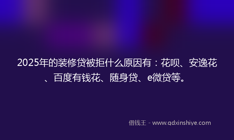 2025年的装修贷被拒什么原因有：花呗、安逸花、百度有钱花、随身贷、e微贷等。