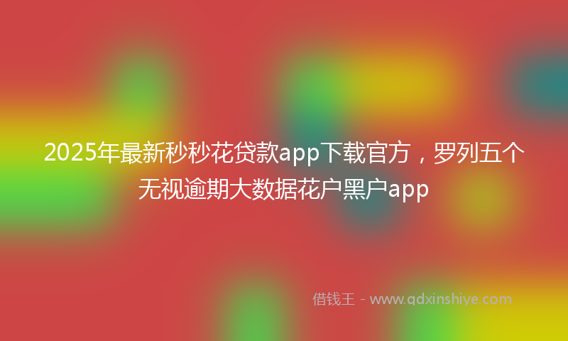 2025年最新秒秒花贷款app下载官方，罗列五个无视逾期大数据花户黑户app