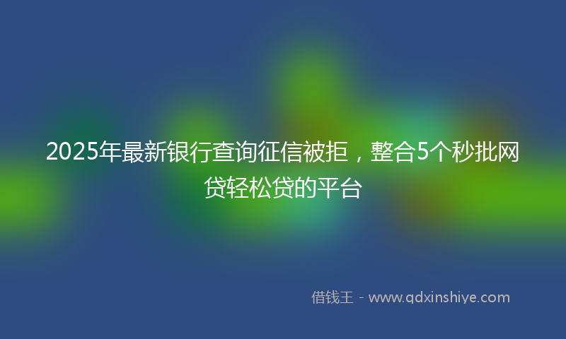 2025年最新银行查询征信被拒，整合5个秒批网贷轻松贷的平台