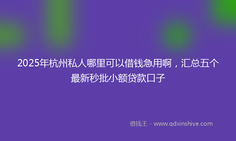 2025年杭州私人哪里可以借钱急用啊，汇总五个最新秒批小额贷款口子
