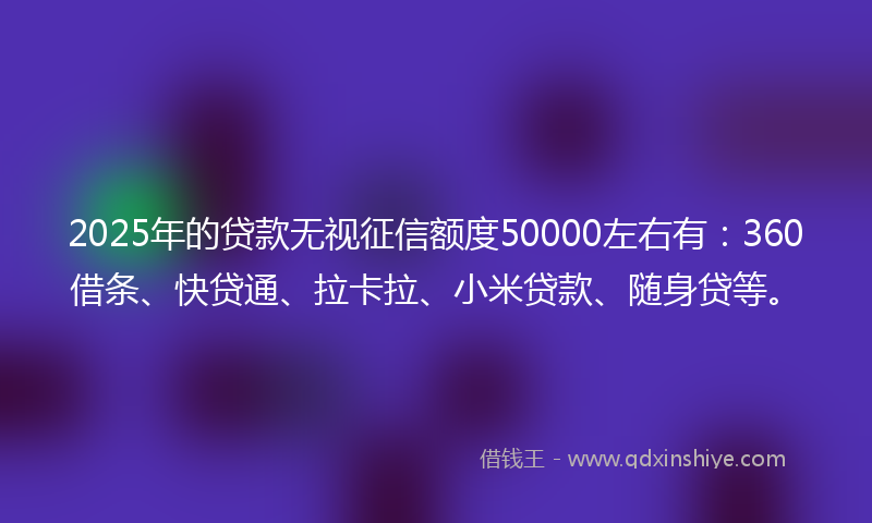 2025年的贷款无视征信额度50000左右有：360借条、快贷通、拉卡拉、小米贷款、随身贷等。