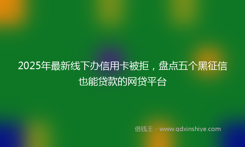 2025年最新线下办信用卡被拒，盘点五个黑征信也能贷款的网贷平台