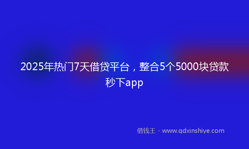 2025年热门7天借贷平台，整合5个5000块贷款秒下app