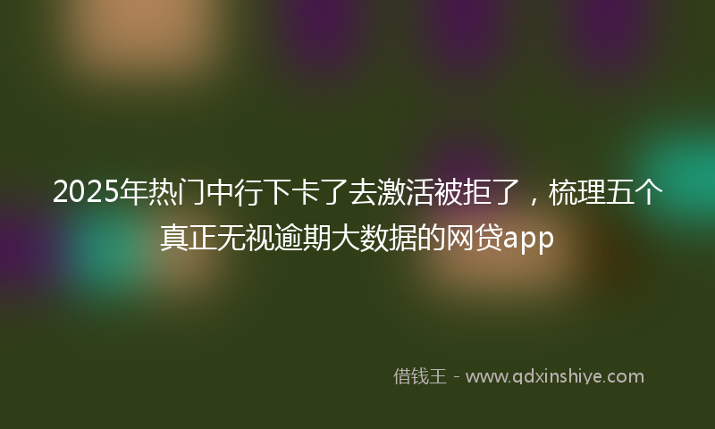 2025年热门中行下卡了去激活被拒了，梳理五个真正无视逾期大数据的网贷app