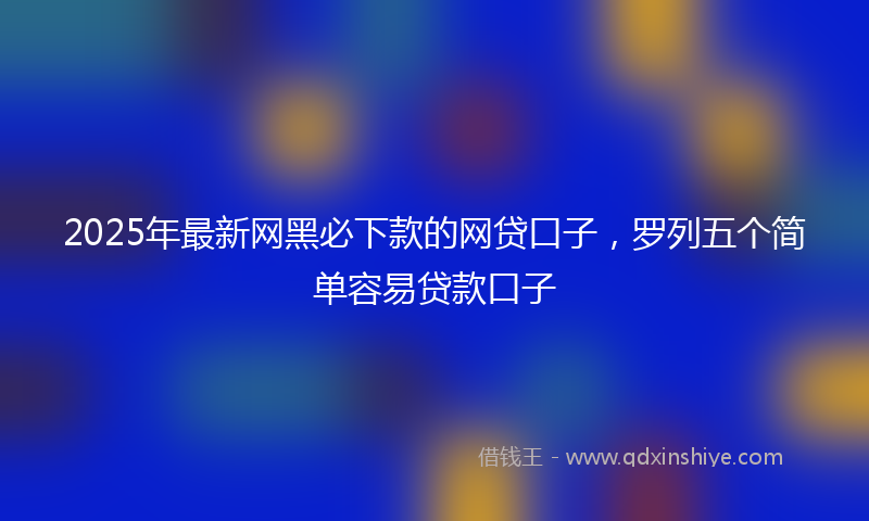 2025年最新网黑必下款的网贷口子，罗列五个简单容易贷款口子