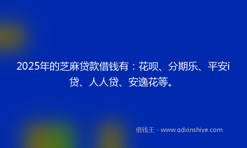 2025年的芝麻贷款借钱有：花呗、分期乐、平安i贷、人人贷、安逸花等。