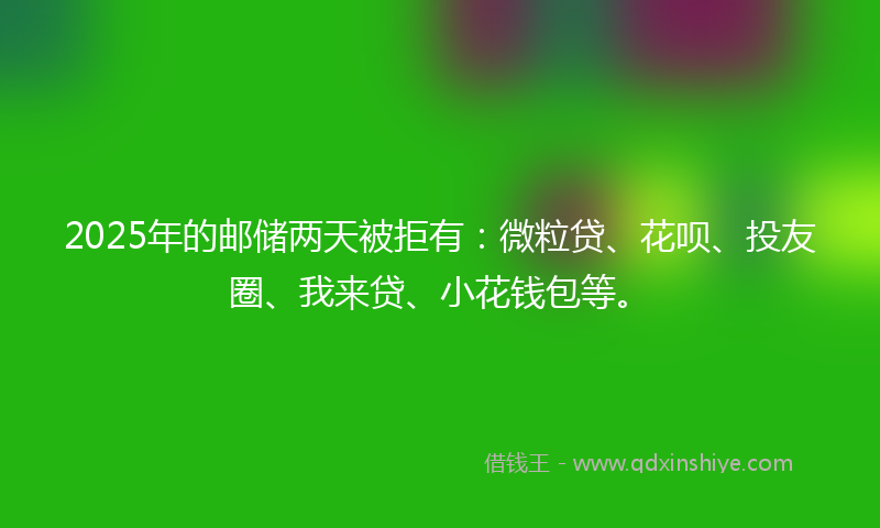 2025年的邮储两天被拒有：微粒贷、花呗、投友圈、我来贷、小花钱包等。
