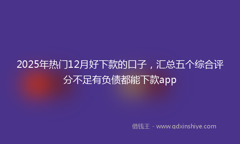 2025年热门12月好下款的口子，汇总五个综合评分不足有负债都能下款app
