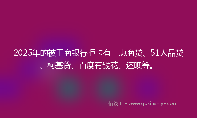 2025年的被工商银行拒卡有：惠商贷、51人品贷、柯基贷、百度有钱花、还呗等。