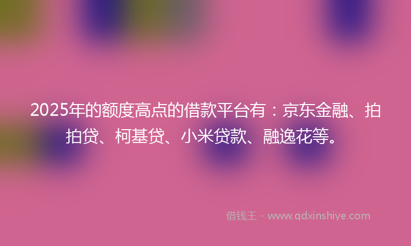 2025年的额度高点的借款平台有:京东金融、拍拍贷、柯基贷、小米贷款、融逸花等。