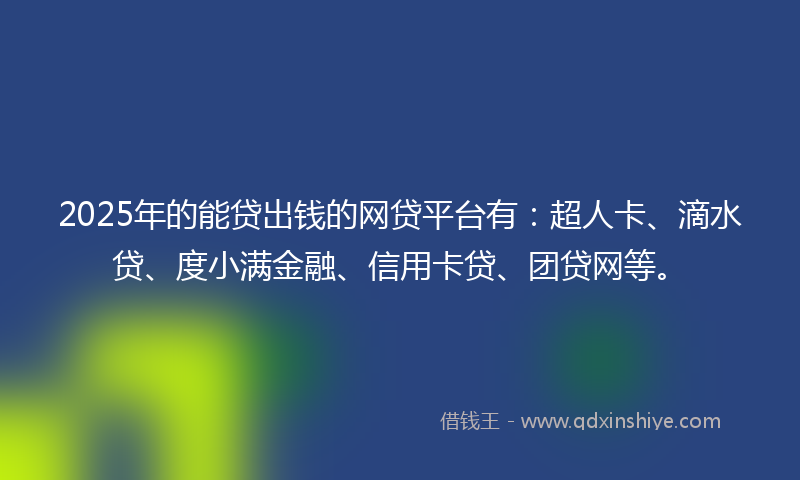2025年的能贷出钱的网贷平台有：超人卡、滴水贷、度小满金融、信用卡贷、团贷网等。