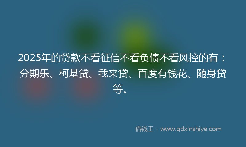 2025年的贷款不看征信不看负债不看风控的有：分期乐、柯基贷、我来贷、百度有钱花、随身贷等。