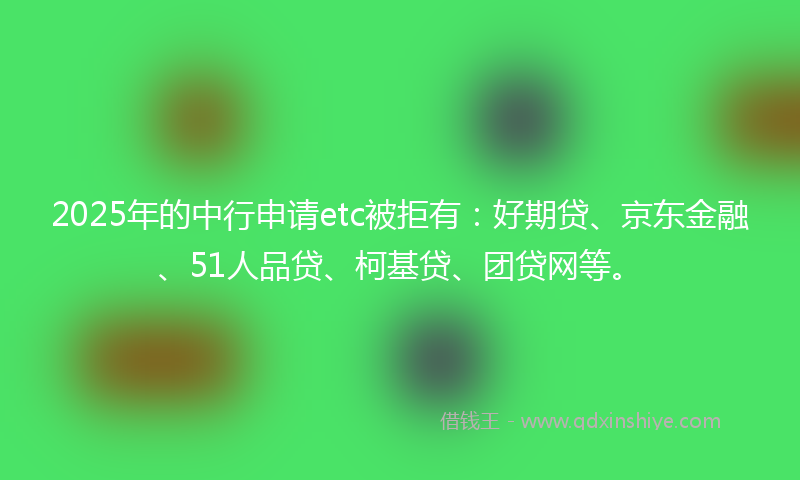 2025年的中行申请etc被拒有：好期贷、京东金融、51人品贷、柯基贷、团贷网等。