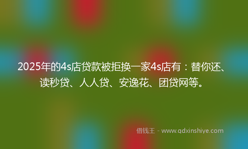 2025年的4s店贷款被拒换一家4s店有：替你还、读秒贷、人人贷、安逸花、团贷网等。