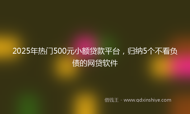 2025年热门500元小额贷款平台，归纳5个不看负债的网贷软件