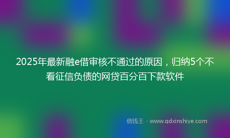 2025年最新融e借审核不通过的原因，归纳5个不看征信负债的网贷百分百下款软件