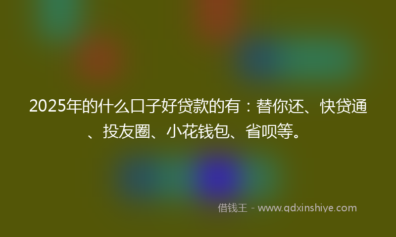 2025年的什么口子好贷款的有：替你还、快贷通、投友圈、小花钱包、省呗等。