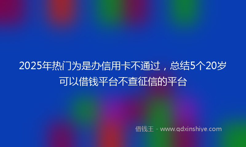 2025年热门为是办信用卡不通过，总结5个20岁可以借钱平台不查征信的平台