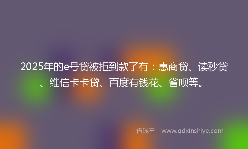 2025年的e号贷被拒到款了有：惠商贷、读秒贷、维信卡卡贷、百度有钱花、省呗等。