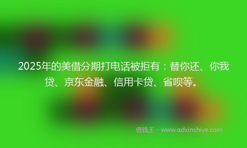 2025年的美借分期打电话被拒有：替你还、你我贷、京东金融、信用卡贷、省呗等。