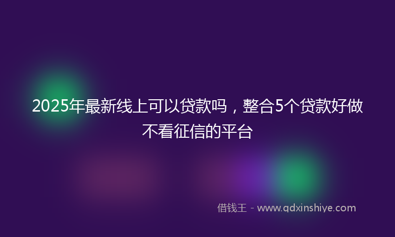 2025年最新线上可以贷款吗，整合5个贷款好做不看征信的平台