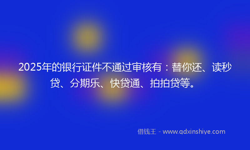2025年的银行证件不通过审核有：替你还、读秒贷、分期乐、快贷通、拍拍贷等。
