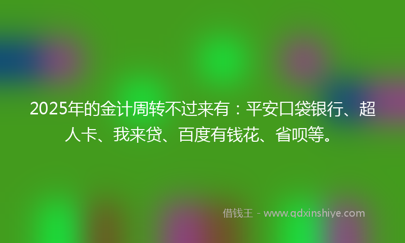 2025年的金计周转不过来有：平安口袋银行、超人卡、我来贷、百度有钱花、省呗等。