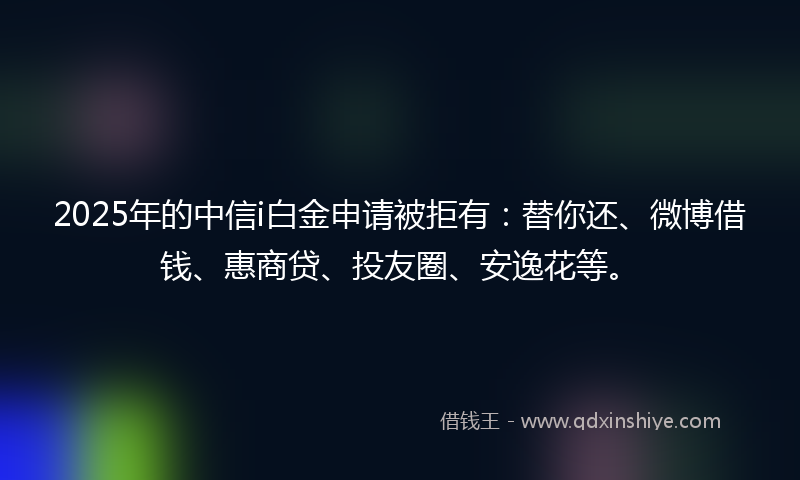 2025年的中信i白金申请被拒有：替你还、微博借钱、惠商贷、投友圈、安逸花等。