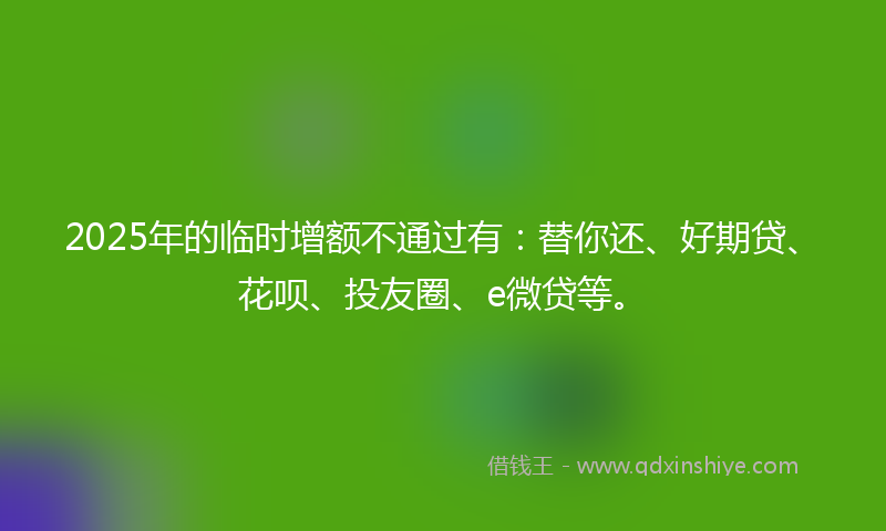 2025年的临时增额不通过有：替你还、好期贷、花呗、投友圈、e微贷等。