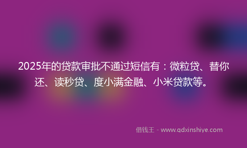 2025年的贷款审批不通过短信有：微粒贷、替你还、读秒贷、度小满金融、小米贷款等。