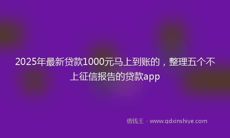 2025年最新贷款1000元马上到账的，整理五个不上征信报告的贷款app