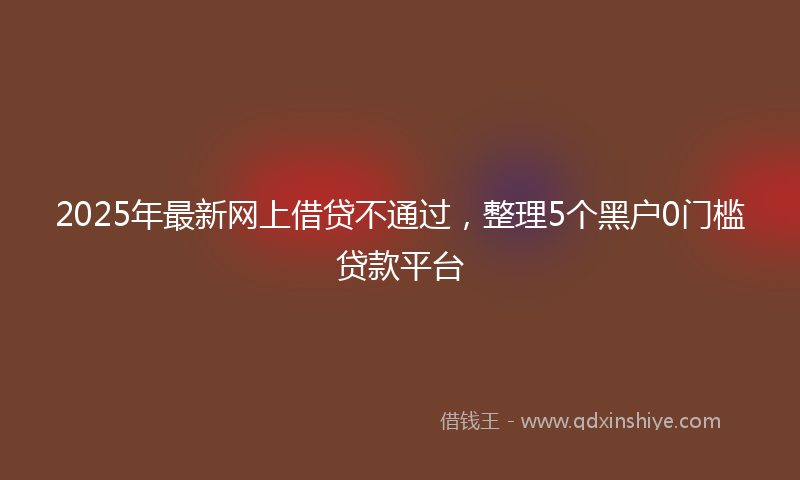2025年最新网上借贷不通过，整理5个黑户0门槛贷款平台