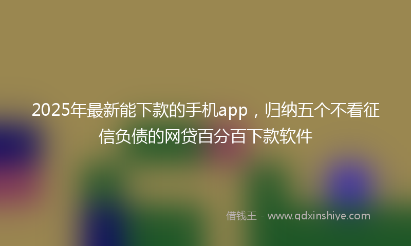 2025年最新能下款的手机app，归纳五个不看征信负债的网贷百分百下款软件