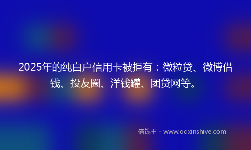 2025年的纯白户信用卡被拒有：微粒贷、微博借钱、投友圈、洋钱罐、团贷网等。