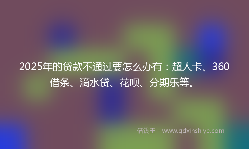 2025年的贷款不通过要怎么办有：超人卡、360借条、滴水贷、花呗、分期乐等。