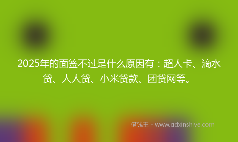 2025年的面签不过是什么原因有：超人卡、滴水贷、人人贷、小米贷款、团贷网等。