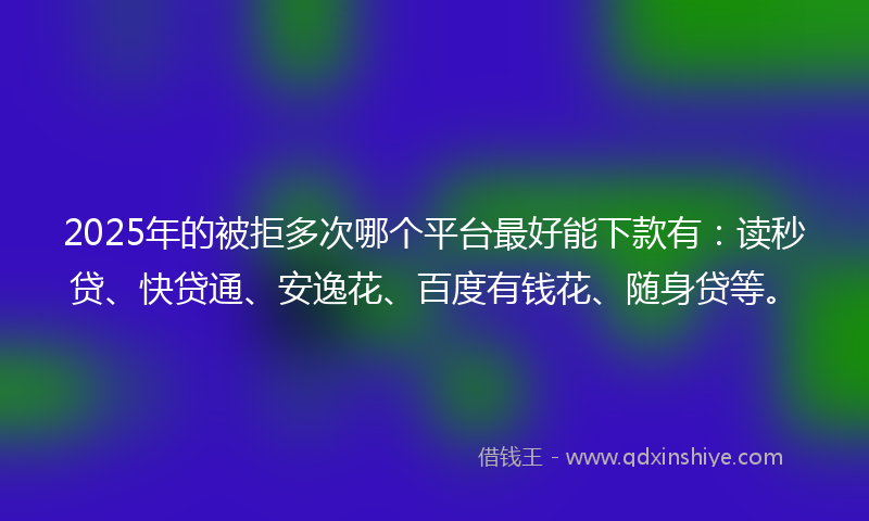 2025年的被拒多次哪个平台最好能下款有：读秒贷、快贷通、安逸花、百度有钱花、随身贷等。