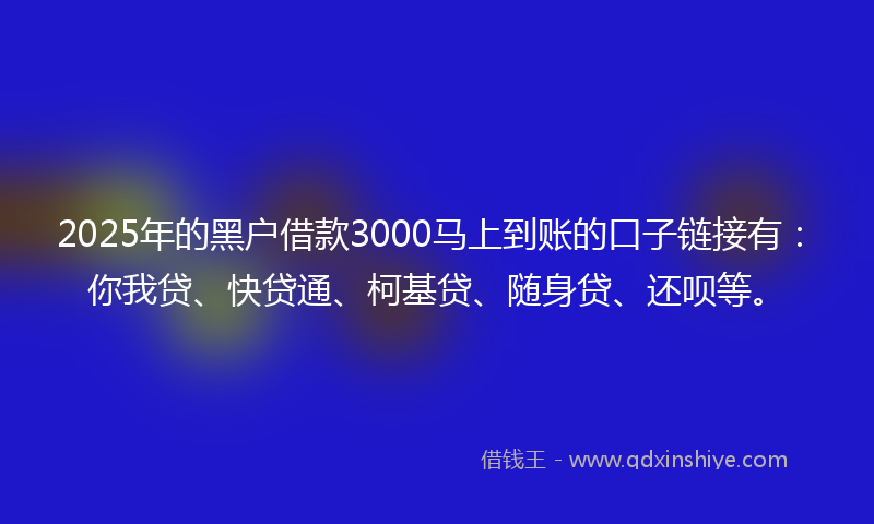2025年的黑户借款3000马上到账的口子链接有：你我贷、快贷通、柯基贷、随身贷、还呗等。