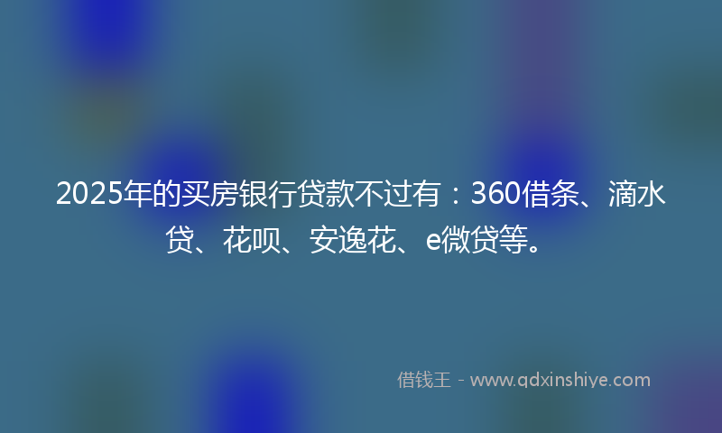 2025年的买房银行贷款不过有：360借条、滴水贷、花呗、安逸花、e微贷等。
