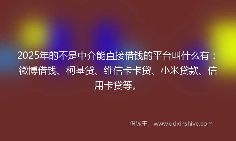 2025年的不是中介能直接借钱的平台叫什么有：微博借钱、柯基贷、维信卡卡贷、小米贷款、信用卡贷等。