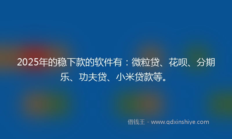 2025年的稳下款的软件有：微粒贷、花呗、分期乐、功夫贷、小米贷款等。