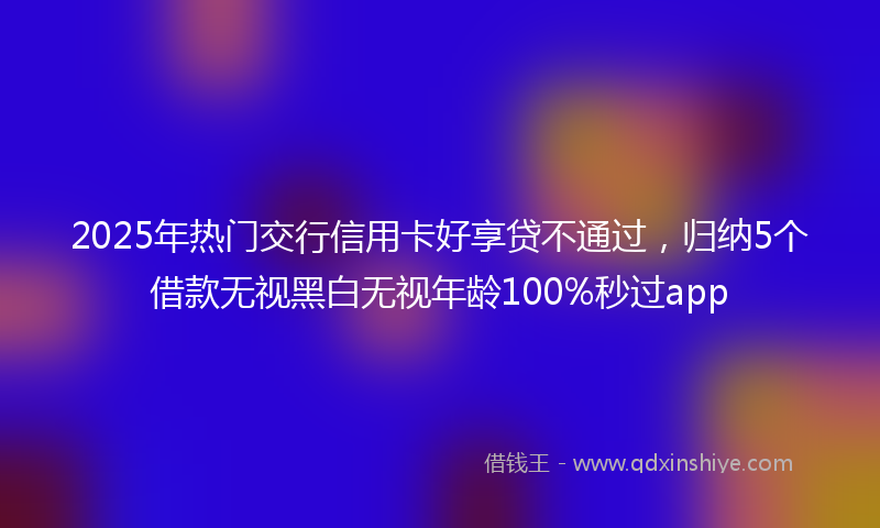 2025年热门交行信用卡好享贷不通过，归纳5个借款无视黑白无视年龄100%秒过app