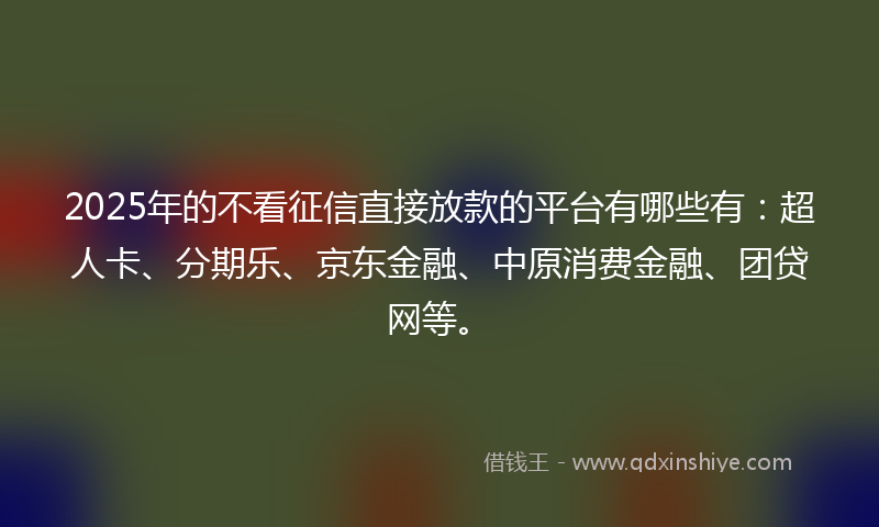 2025年的不看征信直接放款的平台有哪些有：超人卡、分期乐、京东金融、中原消费金融、团贷网等。