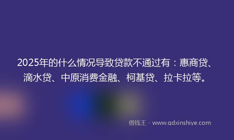 2025年的什么情况导致贷款不通过有：惠商贷、滴水贷、中原消费金融、柯基贷、拉卡拉等。