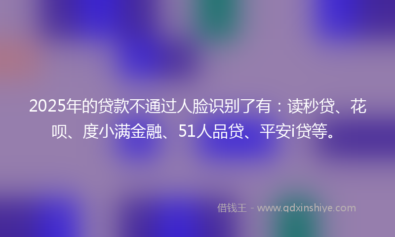 2025年的贷款不通过人脸识别了有：读秒贷、花呗、度小满金融、51人品贷、平安i贷等。
