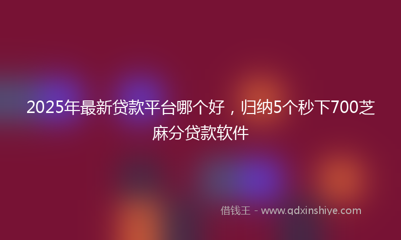 2025年最新贷款平台哪个好，归纳5个秒下700芝麻分贷款软件