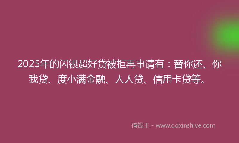 2025年的闪银超好贷被拒再申请有：替你还、你我贷、度小满金融、人人贷、信用卡贷等。
