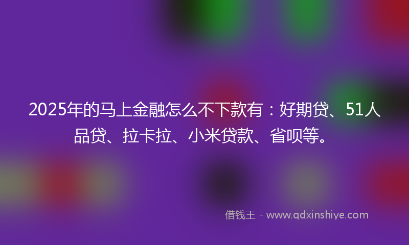 2025年的马上金融怎么不下款有：好期贷、51人品贷、拉卡拉、小米贷款、省呗等。